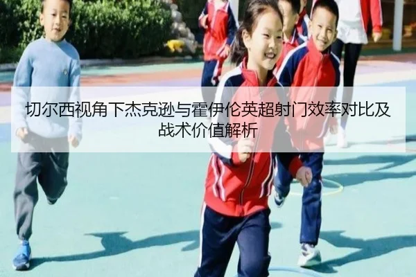切尔西视角下杰克逊与霍伊伦英超射门效率对比及战术价值解析 - kaiyun